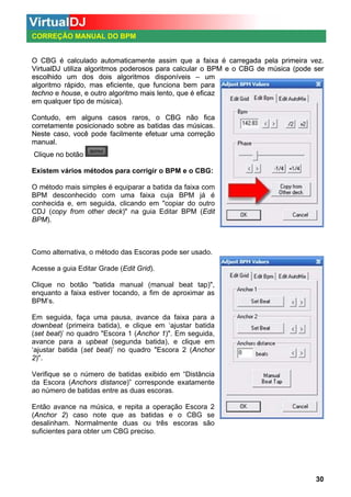 CORREÇÃO MANUAL DO BPM

O CBG é calculado automaticamente assim que a faixa é carregada pela primeira vez.
VirtualDJ utiliza algoritmos poderosos para calcular o BPM e o CBG de música (pode ser
escolhido um dos dois algoritmos disponíveis – um
algoritmo rápido, mas eficiente, que funciona bem para
techno e house, e outro algoritmo mais lento, que é eficaz
em qualquer tipo de música).
Contudo, em alguns casos raros, o CBG não fica
corretamente posicionado sobre as batidas das músicas.
Neste caso, você pode facilmente efetuar uma correção
manual.
Clique no botão
Existem vários métodos para corrigir o BPM e o CBG:
O método mais simples é equiparar a batida da faixa com
BPM desconhecido com uma faixa cuja BPM já é
conhecida e, em seguida, clicando em "copiar do outro
CDJ (copy from other deck)" na guia Editar BPM (Edit
BPM).

Como alternativa, o método das Escoras pode ser usado.
Acesse a guia Editar Grade (Edit Grid).
Clique no botão "batida manual (manual beat tap)",
enquanto a faixa estiver tocando, a fim de aproximar as
BPM’s.
Em seguida, faça uma pausa, avance da faixa para a
downbeat (primeira batida), e clique em ‘ajustar batida
(set beat)’ no quadro "Escora 1 (Anchor 1)". Em seguida,
avance para a upbeat (segunda batida), e clique em
‘ajustar batida (set beat)’ no quadro "Escora 2 (Anchor
2)".
Verifique se o número de batidas exibido em “Distância
da Escora (Anchors distance)” corresponde exatamente
ao número de batidas entre as duas escoras.
Então avance na música, e repita a operação Escora 2
(Anchor 2) caso note que as batidas e o CBG se
desalinham. Normalmente duas ou três escoras são
suficientes para obter um CBG preciso.

30

 