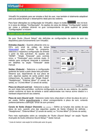 PARÂMETROS DE CONFIGURAÇÃO (CONFIG SETTINGS)
CONFIG

VirtualDJ foi projetado para ser simples e fácil de usar, mas também é totalmente adaptável
para que possa alcançar o desempenho ideal para seu sistema.
Para fazer alterações na configuração do VirtualDJ, clique no botão
. Isto irá leválo à caixa de diálogo "Configuração". As opções da caixa de diálogo "Configuração" podem
ser vistas e editadas clicando na guia correspondente na parte superior da janela
"Configurações" e incluem:
ÁUDIO (SOUND SETUP)
Na guia “Áudio (Sound Setup)" são definidas as configurações da placa de som (ou
dispositivo) para funcionamento com VirtualDJ.
Entradas (Inputs) – Quando utilizando vinis ou
CD’s com sinal de código de tempo
(timecoded) para controle do programa,
selecione a respectiva configuração de entrada
a partir da lista pull-down. As opções são
"NONE", "Single Timecode" para controle
único, e "Timecodes" para controle duplo. O
método para configurar timecode é mostrado
em detalhes na seção "Timecode" deste
manual.
Saídas (Outputs) - Selecione a configuração
preferida de saída a partir desta lista pull-down.
Observe que, dependendo da sua placa de
som, algumas opções de saída podem estar
indisponíveis. As opções são "Single Output",
"Headphones", "External Mixer" (2 canais de
saída), ou "3-Lines Mixer" (3 canais de saída).
Placa (s) [Sound card (s)] – Selecione a placa
de som nesta lista pull-down, conforme configuração de saída do seu sistema. As opções
variam conforme os tipos de entrada e saída selecionadas nos menus acima citados e o
hardware disponível em seu sistema.
Placa de som (Sound card) - Selecione neste menu drop-down o driver da placa de som a
ser usada. Defina especificamente o driver correspondente à placa de som, evitando
preferencialmente a definição “driver de som primário”.
Canais de Saída (Output Channels) (não exibidos) – Define as funções das saídas de sua
placa de som, quando uma das seguintes opções de Saída (Output) for definida –
"Headphones", "External Mixer" (2 canais de saída), ou "3-Lines Mixer" (3 Canais de saída).
Para mais explicações sobre as variações de "Áudio (Sound Setup)" ver seção "Ajuste
Avançado de Áudio (Advance Sound Setup) *" deste manual.
* (nota do tradutor: esta seção foi omitida pelo autor do guia).

31

 