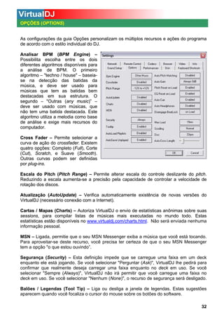 OPÇÕES (OPTIONS)

As configurações da guia Opções personalizam os múltiplos recursos e ações do programa
de acordo com o estilo individual do DJ.
Analisar BPM (BPM Engine) –
Possibilita escolha entre os dois
diferentes algoritmos disponíveis para
disponíveis
a análise de BPM. O primeiro
algoritmo – "techno / house" – baseiase na detecção das batidas da
música, e deve ser usado para
músicas que tem as batidas bem
destacadas
destacadas em sua estrutura. O
segundo – "Outras (any music)” –
deve ser usado com músicas, que
não tem uma batida destacada. Este
algoritmo utiliza a melodia como base
de análise e exige mais recursos do
computador.
Cross Fader – Permite selecionar a
curva de ação do crossfader. Existem
quatro opções: Completo (Full), Corte
(Cut), Scratch, e Suave (Smooth).
Outras curvas podem ser definidas
por plug-ins.
Escala do Pitch (Pitch Range) – Permite alterar escala do controle deslizante do pitch.
Reduzindo a escala aumenta-se a precisão pela capacidade de controlar a velocidade de
rotação dos discos.
Atualização (AutoUpdate) – Verifica automaticamente existência de novas versões do
VirtualDJ (necessário conexão com a Internet).
Cartas / Mapas (Charts) – Autoriza VirtualDJ o envio de estatísticas anônimas sobre suas
sessions, para compilar listas de músicas mais executadas no mundo todo. Estas
estatísticas estão disponíveis no www.virtualdj.com/charts.html. Não será enviada nenhuma
informação pessoal.
MSN – Ligada, permitie que o seu MSN Messenger exiba a música que você está tocando.
Para aproveitar-se deste recurso, você precisa ter certeza de que o seu MSN Messenger
tem a opção "o que estou ouvindo”.
Segurança (Security) – Esta definição impede que se carregue uma faixa em um deck
enquanto ele está jogando. Se você selecionar "Perguntar (Ask)", VirtualDJ lhe pedirá para
confirmar que realmente deseja carregar uma faixa enquanto no deck em uso. Se você
selecionar "Sempre (Always)", VirtualDJ não irá permitir que você carregue uma faixa no
deck em uso. Se você selecionar "Nenhum (None)", o recurso de segurança será desligado.
Balões / Legendas (Tool Tip) – Liga ou desliga a janela de legendas. Estas sugestões
aparecem quando você focaliza o cursor do mouse sobre os botões do software.
32

 