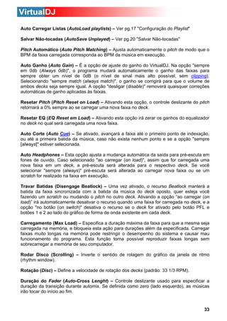 Auto Carregar Listas (AutoLoad playlists) – Ver pg.17 "Configuração do Playlist"
Salvar Não-tocadas (AutoSave Unplayed) – Ver pg.20 "Salvar Não-tocadas"
Pitch Automático (Auto Pitch Matching) – Ajusta automaticamente o pitch de modo que o
BPM da faixa carregada corresponda ao BPM da música em execução.
Auto Ganho (Auto Gain) – É a opção de ajuste do ganho do VirtualDJ. Na opção "sempre
em 0db (Always 0db)", o programa mudará automaticamente o ganho das faixas para
sempre obter um nível de 0dB (o nível de sinal mais alto possível, sem clipping).
Selecionando "sempre match (always match)", o ganho se corrigirá para que o volume de
ambos decks seja sempre igual. A opção "desligar (disable)" removerá quaisquer correções
automáticas de ganho aplicadas às faixas.
Resetar Pitch (Pitch Reset on Load) – Ativando esta opção, o controle deslizante do pitch
retornará a 0% sempre ao se carregar uma nova faixa no deck.
Resetar EQ (EQ Reset em Load) – Ativando esta opção irá zerar os ganhos do equalizador
no deck no qual será carregada uma nova faixa.
Auto Corte (Auto Cue) – Se ativado, avançará a faixa até o primeiro ponto de indexação,
ou até a primeira batida da música, caso não exista nenhum ponto e se a opção "sempre
[always]" estiver selecionada.
Auto Headphones – Esta opção ajusta a mudança automática da saída para pré-escuta em
fones de ouvido. Caso selecionado "ao carregar (on load)", assim que for carregada uma
nova faixa em um deck, a pré-escuta será alterada para o respectivo deck. Se você
selecionar "sempre (always)" pré-escuta será alterada ao carregar nova faixa ou se um
scratch for realizado na faixa em execução.
Travar Batidas (Disengage Beatlock) – Uma vez ativado, o recurso Beatlock manterá a
batida da faixa sincronizada com a batida da música do deck oposto, quer esteja você
fazendo um scratch ou mudando o pitch no outro deck. Ativando a opção “ao carregar (on
load)” irá automaticamente desativar o recurso quando uma faixa for carregada no deck, e a
opção "no botão (on switch)" desativa o recurso se o deck for ativado pelo botão PFL e
botões 1 e 2 ao lado do gráfico de forma de onda existente em cada deck.
Carregamento (Max Load) – Especifica a duração máxima da faixa para que a mesma seja
carregada na memória, e bloqueia esta ação para durações além da especificada. Carregar
faixas muito longas na memória pode restringir o desempenho do sistema e causar mau
funcionamento do programa. Esta função torna possível reproduzir faixas longas sem
sobrecarregar a memória de seu computador.
Rodar Disco (Scrolling) – Inverte o sentido de rolagem do gráfico da janela de ritmo
(rhythm window).
Rotação (Disc) – Define a velocidade de rotação dos decks (padrão: 33 1/3 RPM).
Duração do Fader (Auto-Cross Lenght) – Controle deslizante usado para especificar a
duração da transição durante automix. Se definida como zero (lado esquerdo), as músicas
irão tocar do início ao fim.

33

 