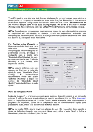 DESEMPENHO (PERFORMACE SETTINGS)

VirtualDJ propicia uma interface fácil de usar, ainda que às vezes complexa, para otimizar o
desempenho do computador baseado em suas especificações. Dependendo dos recursos
do sistema, algumas configurações funcionarão melhor do que outras. Recomenda-se ao
DJ reservar tempo para testar suas configurações, de modo a alcançar o melhor
desempenho do seu sistema antes de utilizar VirtualDJ em uma performance ao vivo.
NOTA: Quando novos componentes (controladores, placas de som, discos rígidos externos
e programas) são adicionados ao sistema, podem ser necessárias alterações nas
configurações de desempenho de modo a alcançar um novo ponto de excelência com base
nas adições ou alterações feitas no sistema.

Pré Configurações (Presets) –
Use esse controle deslizante para
selecionar
diferentes
configurações predefinidas para os
parâmetros abaixo. Desloque o
deslizante para a direita para
"Qualidade (Best Quality)" de som,
ou para a esquerda para "Latência
(Fastest)" o que confere mais
rapidez ao sistema.
NOTA: Alguns sistemas não são
capazes de lidar com a mais alta
definição para "Qualidade (Best
Quality)".
É
extremamente
recomendável iniciar pelo ajuste
"Latência (Fastest)" e seguir no
sentido da "Qualidade (Best
Quality)" executando testes a cada
ajuste.

Placa de Som (Soundcard)
Latência (Latency) – o tempo necessário para qualquer dispositivo reagir a um comando
externo. A latência faz uma grande diferença quando se utilizam vinis ou CD’s timecoded,
MIDI ou dispositivos externos de controle. Quanto menor a latência, mais imediatamente o
programa irá responder, porém se o computador não for suficientemente rápido para
processar o áudio, maior será a ocorrência de falhas de som.
NOTA: no modo ASIO, alguns drivers de placas de som não respondem bem quando o
ajuste de latência é imposto pelo programa. Neste caso, utilize o valor "Auto" e defina a
latência no painel de controle da placa de som.

34

 