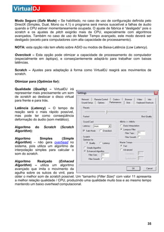 Modo Seguro (Safe Mode) – Se habilitado, no caso de uso de configuração definida pelo
DirectX (Simples, Dual, Mono ou 4.1) o programa será menos suscetível a falhas de áudio
quando a CPU estiver momentaneamente ocupada. O ajuste de fábrica é “desligado” pois o
scratch e os ajustes de pitch exigirão mais da CPU, especialmente com algoritmos
avançados. Também no caso de uso do Master Tempo avançado, este modo deverá ser
desligado (exceto para computadores com alta capacidade de processamento).
NOTA: esta opção não tem efeito sobre ASIO ou modos de Baixa-Latência (Low Latency).
Overclock – Esta opção pode otimizar a capacidade de processamento do computador
(especialmente em laptops), e conseqüentemente adaptá-lo para trabalhar com baixas
latências.
Scratch – Ajustes para adaptação à forma como VirtualDJ reagirá aos movimentos de
scratch.
Otimizar para (Optimize for):
Qualidade (Quality) – VirtualDJ irá
representar mais precisamente um som
de scratch ao deslocar o disco virtual
para frente e para trás.
Latência (Latency) – O tempo de
reação será o mais rápido possível,
mas pode ter como conseqüência
deformação do áudio (som metálico).
Algoritmo do
Algorithm):

Scratch

(Scratch

Algoritmo
Simples
(Simple
Algorithm) – não gera overhead no
sistema, pois utiliza um algoritmo de
interpolação simples para calcular o
som do scratch.
Algoritmo
Realçado
(Enhaced
Algorithm) – utiliza um algoritmo
avançado que imita o movimento da
agulha sobre os sulcos do vinil, para
obter o melhor som de scratch possível. Um “tamanho (Filter Size)” com valor 11 apresenta
a melhor relação qualidade / CPU, produzindo uma qualidade muito boa e ao mesmo tempo
mantendo um baixo overhead computacional.

35

 