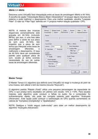 48kHz <-> 44kHz
Descreve como VirtualDJ fará interpolação entre as taxas de amostragem 48kHz e 44.1kHz.
A escolha da opção “Interpolação Básica (Basic Interpolation)" irá poupar alguns recursos do
sistema e pode melhorar o desempenho. Para uma melhor qualidade, escolha "Lowpass
Filter". O valor do “Filter Taps” definido em 11 propicia melhor relação qualidade / CPU.

NOTA: A maioria das músicas
disponíveis comercialmente está
gravada em 44.1kHz (incluindo
MP3s), por isso, é uma boa idéia
para definir a saída da sua placa
de som para 44.1kHz. Isto
impedirá que a placa de som
tenha que interpolar entre taxas de
amostragem
e
diferentes
melhorará o desempenho. O taxa
de 44.1kHz deve ser considerada
padrão para qualquer placa de
som, exceto já tenha ocorrido
necessidade de uso de outras
taxas de amostragem diferentes.

Master Tempo
O Master Tempo é o algoritmo que definirá como VirtualDJ irá reagir à mudança do pitch de
uma música, sem alterar o tom da mesma (recurso "KeyLock").
O algoritmo padrão "Rápido (Fast)" utiliza uma pequena percentagem da capacidade da
CPU, e que produz bons resultados em pitches com escala -10% e +10%. Para escalas
maiores, este algoritmo pode conduzir a falhas no áudio. Se o computador for
suficientemente rápido, isto pode ser corrigido optando pelo algoritmo “Avançado
(Advanced)”. Esta opção pode conduzir a sobrecargas do CPU quando aumentados os
valores de “Complexo (Complexity)” e “Spatialization”.
NOTA: Desligue o “modo seguro (safe-mode)” para obter um melhor desempenho do
algoritmo “Avançado (Advanced)”.

36

 
