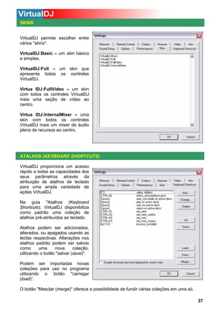 SKINS

VirtualDJ permite escolher entre
vários "skins".
VirtualDJ:Basic – um skin básico
e simples.
VirtualDJ:Full – um skin que
apresenta todos os controles
VirtualDJ.
Virtua lDJ:FullVideo – um skin
com todos os controles VirtualDJ
mais uma seção de vídeo ao
centro.
Virtua lDJ:InternalMixer – uma
skin com todos os controles
VirtualDJ mais um mixer de áudio
pleno de recursos ao centro.

ATALHOS (KEYBOARD SHORTCUTS)
VirtualDJ proporciona um acesso
rápido a todas as capacidades dos
seus parâmetros através da
atribuição de atalhos de teclado
para uma ampla variedade de
ações VirtualDJ.
Na guia "Atalhos (Keyboard
Shortcuts), VirtualDJ disponibiliza
como padrão uma coleção de
atalhos pré-atribuídos ao teclado.
Atalhos podem ser adicionados,
alterados, ou apagados usando as
teclas respectivas. Alterações nos
atalhos padrão podem ser salvos
como
uma
nova
coleção,
utilizando o botão "salvar (save)".
Podem ser importadas novas
coleções para uso no programa
utilizando o botão "carregar
(load)”.
O botão "Mesclar (merge)" oferece a possibilidade de fundir várias coleções em uma só.
37

 