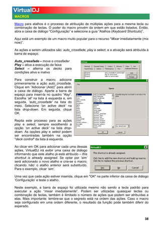 MACROS
Macro para atalhos é o processo de atribuição de múltiplas ações para a mesma tecla ou
combinação de teclas. O poder do macro provém da ordem em que estão listados. Então,
abra a caixa de diálogo “Configuração” e selecione a guia “Atalhos (Keyboard Shortcuts)”.
Aqui está um exemplo de um macro muito popular para o recurso "Mixar imediatamente (mix
now)”.
As ações a serem utilizados são: auto_crossfade, play e select, e a ativação será atribuída à
barra de espaço.
Auto_crossfade – move o crossfader
Play – ativa a execução da faixa
Select – alterna os decks para
condições ativo e inativo
Para construir a macro, adicione
primeiramente a ação auto_crossfade.
Clique em “Adicionar (Add)” para abriri
a caixa de diálogo. Aperte a barra de
espaço para inseri-la no quadro “Key”.
Escolha ‘all’ na lista à esquerda e, em
seguida, 'auto_crossfade' na lista do
meio. Selecione 'on active deck’ na
lista drop-down. Em seguida, clique
OK.
Repita este processo para as ações
play e select, sempre escolhendo a
opção ‘on active deck’ na lista dropdown. As opções play e select podem
ser encontradas também na opção
"deck control" da lista à esquerda.
Ao clicar em OK para adicionar cada uma dessas
ações, VirtualDJ irá exibir uma caixa de diálogo
informando que este atalho já está atribuído – this
shortcut is already assigned. Se optar por ‘sim’
será adicionado o novo atalho e cria-se o macro;
clicando ‘não’ o atalho anterior será substituído.
Para o exemplo, clicar ‘sim’.
Uma vez que cada ação estiver inserida, clique em "OK" na parte inferior da caixa de diálogo
‘Configuração’ e teste o atalho.
Neste exemplo, a barra de espaço foi utilizada mesmo não sendo a tecla padrão para
executar a ação “mixar imediatamente”. Podem ser utilizadas quaisquer teclas ou
combinação de teclas, também é ilimitado o número de ações que podem ser atribuídas a
elas. Mais importante: lembre-se que o segredo está na ordem das ações. Caso o macro
seja configurado em uma ordem diferente, o resultado da função pode também diferir do
esperado.

38

 