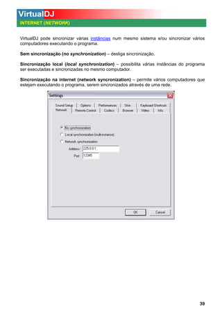 INTERNET (NETWORK)

VirtualDJ pode sincronizar várias instâncias num mesmo sistema e/ou sincronizar vários
computadores executando o programa.
Sem sincronização (no synchronization) – desliga sincronização.
Sincronização local (local synchronization) – possibilita várias instâncias do programa
ser executadas e sincronizadas no mesmo computador.
Sincronização na internet (network syncronization) – permite vários computadores que
estejam executando o programa, serem sincronizados através de uma rede.

39

 