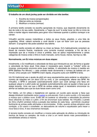INTRODUÇÃO À ARTE
O trabalho de um disck jockey pode ser dividido em três tarefas:
1. Escolha da música (programação)
2. Alternar entre as músicas
3. Modificar a música (remixar)
A primeira tarefa consiste na escolha apropriada da música, que depende obviamente do
tipo de noite e do seu estilo. Geralmente, a "regra de ouro" é evitar tocar os hits no início da
noite e manter alguns reservados para gerar novo interesse quando o público começar a se
cansar.
VirtualDJ permite acesso instantâneo a todos os seus títulos, playlists, e uma lista de
sugestões. Afinal, caberá somente a você decidir o que vai fazer com que as pessoas
dancem. O programa não pode substituir seu talento.
A segunda tarefa consiste em alternar ou mixar as faixas. DJ's habitualmente conectam as
faixas de maneira fluente, mantendo uma corrente musical constante, a fim de dar a
impressão que de a música é única e prefeita. Isso se aplica majoritariamente a certas
categorias de música onde o ritmo é muito marcado, como house, trance, hip-hop ou r&b.
Normalmente, um DJ mixa músicas em duas etapas:
Inicialmente, o DJ modificará a velocidade da faixa que introduzirá ao set, de forma a igualar
a velocidade da faixa atual. Esta etapa é necessária para impedir a "colisão" entre as
músicas, promovendo sincronia entre suas batidas. A velocidade da música é medida em
BPM (Batidas Por Minuto) — esta unidade mede obviamente o número de batidas em um
minuto. Uma canção com 160BPM é bem rápida, enquanto outra com 60BPM é lenta.
Um DJ tradicional usa o ajuste de pitch em seus equipamentos para acelerar ou abrandar o
número de rotações em um disco (CD ou vinil), e, por conseguinte, alterar seu BPM. No
VirtualDJ, o BPM é calculado automaticamente assim que você carrega uma faixa em
qualquer player e o pitch pode ser ajustado automaticamente para se igualar à faixa que já
esteja tocando. Uma vez que o BPM de ambas esteja igual, é necessário sincronizar ou
alinhar as batidas para que as duas faixas soem como uma.
Por hábito, um DJ utiliza o headphone em apenas um ouvido para escutar a faixa que
deseja introduzir (conhecido como cueing ou pré-escuta). Com o outro ouvido, o DJ escutará
a música que o público ouve. Então ele irá acelerar ou abrandar a velocidade da próxima
faixa utilizando as mãos e o pitch, a fim de sincronizar suas batidas. No VirtualDJ, a janela
de ritmo (rhythm window) indica a posição das batidas de cada faixa, permitindo visualizar
facilmente se ambas estão alinhadas e sincronizadas. Então, quando ambas atingirem esta
condição, o DJ usará o crossfader, os atenuadores de volume e equalizador para trazer a
nova faixa à tona. A isso chamamos transição.
A terceira tarefa consiste em modificar a música pela aplicação de efeitos ou introdução de
trechos de faixas ou samples, de modo a criar a um remix dando mais personalidade e
sensibilidade artística à mesma.

4

 