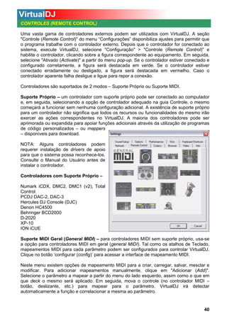 CONTROLES (REMOTE CONTROL)
Uma vasta gama de controladores externos podem ser utilizados com VirtualDJ. A seção
"Controle (Remote Control)" do menu “Configurações” disponibiliza ajustes para permitir que
o programa trabalhe com o controlador externo. Depois que o controlador for conectado ao
sistema, execute VirtualDJ, selecione "Configuração" > "Controle (Remote Control)" e
habilite o controlador, clicando sobre a figura correspondente ao equipamento. Em seguida,
selecione "Ativado (Activate)" a partir do menu pop-up. Se o controlador estiver conectado e
configurado corretamente, a figura será destacada em verde. Se o controlador estiver
conectado erradamente ou desligado, a figura será destacada em vermelho. Caso o
controlador aparente falha desligue e ligue para repor a conexão.
Controladores são suportados de 2 modos – Suporte Próprio ou Suporte MIDI.
Suporte Próprio – um controlador com suporte próprio pode ser conectado ao computador
e, em seguida, selecionando a opção de controlador adequado na guia Controle, o mesmo
começará a funcionar sem nenhuma configuração adicional. A existência de suporte próprio
para um controlador não significa que todos os recursos ou funcionalidades do mesmo irão
exercer as ações correspondentes no VirtualDJ. A maioria dos controladores pode ser
aprimorada ou expandida para apoiar funções adicionais através da utilização de programas
de código personalizados – ou mappers
– disponíveis para download.
NOTA: Alguns controladores podem
requerer instalação de drivers de apoio
para que o sistema possa reconhece-los.
Consulte o Manual do Usuário antes de
instalar o controlador.
Controladores com Suporte Próprio –
Numark iCDX, DMC2, DMC1 (v2), Total
Control
PCDJ DAC-2, DAC-3
Hercules DJ Console (DJC)
Denon HC4500
Behringer BCD2000
D-2020
XP-10
ION iCUE
Suporte MIDI Geral (General MIDI) – para controladores MIDI sem suporte próprio, usa-se
a opção para controladores MIDI em geral (general MIDI). Tal como os atalhos de Teclado,
mapeamentos MIDI para cada parâmetro podem ser configurados para controlar VirtualDJ.
Clique no botão ‘configurar (config)’ para acessar a interface de mapeamento MIDI.
Neste menu existem opções de mapeamento MIDI para a criar, carregar, salvar, mesclar e
modificar. Para adicionar mapeamentos manualmente, clique em "Adicionar (Add)".
Selecione o parâmetro a mapear a partir do menu do lado esquerdo, assim como o que em
que deck o mesmo será aplicado. Em seguida, mova o controle (no controlador MIDI –
botão, deslizante, etc.) para mapear para o parâmetro. VirtualDJ irá detectar
automaticamente a função e correlacionar a mesma ao parâmetro.

40

 
