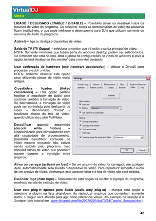 VÍDEO
LIGADO / DESLIGADO (ENABLE / DISABLE) – Possibilita ativar ou desativar todos os
recursos de vídeo do programa. Ao desativar, todas as características de vídeo do aplicativo
ficam inutilizáveis, o que pode melhorar o desempenho para DJ’s que utilizam somente os
recursos de áudio do programa.
Activate – liga ou desliga o dispositivo de vídeo.
Saída de TV (TV Output) – seleciona o monitor que irá exibir a saída principal de vídeo.
NOTA: Somente monitores que fazem parte do windows desktop podem ser selecionados.
Se o monitor não está na lista, abra a janela de configurações de vídeo do windows e ative a
opção ‘extend desktop on this monitor’ para o monitor desejado.
Usar aceleração de hardware (use hardware acceleration) – Utilizar o DirectX para
processar e exibir o vídeo.
NOTA: somente desative esta opção
caso utilizando placas de vídeo muito
antigas.
Crossfaders
ligados
(linked
crossfaders) – Esta opção permite
habilitar o crossfader de áudio para
controlar também a transição de vídeo.
Se desmarcada, a transição de vídeo
pode ser controlada pelo deslizante de
vídeo – denominado "Cross" –
localizado abaixo da tela de vídeo,
quando utilizando o skin FullVideo.
Decodificar
quando
escondido
(decode
while
hidden)
–
Disponibilizado para computadores com
alta capacidade de processamento,
possibilita decodificar conteúdo de
vídeo mesmo enquanto não estiver
sendo exibido pelo programa. Isso
impedirá falhas de vídeo que poderiam
ocorrer durante a transição entre
arquivos.
Ativar ao carregar (activate on load) – Se um arquivo de vídeo for carregado em qualquer
deck, automaticamente será ativado o dispositivo de vídeo. Para reproduzir somente o áudio
de um arquivo de vídeo, desmarque esta característica e a tela de vídeo não será exibida.
Esconder logo (hide logo) – Selecionando esta opção irá ocultar o logotipo do programa,
mostrado na tela de exibição de vídeo.
Usar este plug-in apenas para áudio (audio only plug-in) – Marque esta opção e
selecione o plug-in na lista drop-down. Ao reproduzir arquivos que contenham somente
áudio, o plug-in será ativado para agir como referência visual. Um exemplo de seleção é o
Sonique (vide tutorial em www.4shared.com/file/29376293/dcd70f24/Tutorial_Sonique.html).

42

 