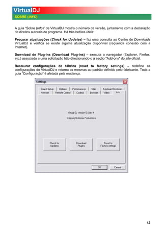 SOBRE (INFO)

A guia “Sobre (Info)” de VirtualDJ mostra o número da versão, juntamente com a declaração
de direitos autorais do programa. Há três botões úteis:
Procurar atualizações (Check for Updates) – faz uma consulta ao Centro de Downloads
VirtualDJ e verifica se existe alguma atualização disponível (requerida conexão com a
Internet).
Download de Plug-ins (Download Plug-ins) – executa o navegador (Explorer, Firefox,
etc.) associado a uma solicitação http direcionando-o à seção "Add-ons" do site oficial.
Restaurar configurações de fábrica (reset to factory settings) – redefine as
configurações do VirtualDJ e retorna as mesmas ao padrão definido pelo fabricante. Toda a
guia “Configuração” é afetada pela mudança.

43

 