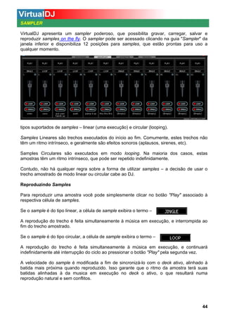 SAMPLER
VirtualDJ apresenta um sampler poderoso, que possibilita gravar, carregar, salvar e
reproduzir samples on the fly. O sampler pode ser acessado clicando na guia "Sampler" da
janela inferior e disponibiliza 12 posições para samples, que estão prontas para uso a
qualquer momento.
E
x
i
s
t
e
m
d
o
i
s
tipos suportados de samples – linear (uma execução) e circular (looping).
Samples Lineares são trechos executados do início ao fim. Comumente, estes trechos não
têm um ritmo intrínseco, e geralmente são efeitos sonoros (aplausos, sirenes, etc).
Samples Circulares são executados em modo looping. Na maioria dos casos, estas
amostras têm um ritmo intrínseco, que pode ser repetido indefinidamente.
Contudo, não há qualquer regra sobre a forma de utilizar samples – a decisão de usar o
trecho amostrado de modo linear ou circular cabe ao DJ.
Reproduzindo Samples
Para reproduzir uma amostra você pode simplesmente clicar no botão "Play" associado à
respectiva célula de samples.
Se o sample é do tipo linear, a célula de sample exibira o termo –
A reprodução do trecho é feita simultaneamente à música em execução, e interrompida ao
fim do trecho amostrado.
Se o sample é do tipo circular, a célula de sample exibira o termo –
A reprodução do trecho é feita simultaneamente à música em execução, e continuará
indefinidamente até interrupção do ciclo ao pressionar o botão "Play" pela segunda vez.
A velocidade do sample é modificada a fim de sincronizá-lo com o deck ativo, alinhado à
batida mais próxima quando reproduzido. Isso garante que o ritmo da amostra terá suas
batidas alinhadas à da musica em execução no deck o ativo, o que resultará numa
reprodução natural e sem conflitos.

44

 