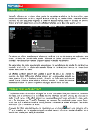 EFEITOS (EFFECTS)

VirtualDJ oferece um conjunto abrangente de transições e efeitos de áudio e vídeo, que
podem ser acessados clicando na guia "Efeitos (Effects)" na janela inferior. A lista de efeitos
é exibida no lado esquerdo da janela e cada um desses efeitos pode ser ativado em ambos
decks. E também podem ser aplicados efeitos múltiplos, tanto de áudio quanto vídeo.

Para usar um efeito, selecione-o e ative-o no deck em que o mesmo deve ser aplicado. Isto
é feito clicando em um dos dois botões "Activate" no painel central da janela. O botão irá
acender. Para desativar o efeito, clique no botão "Activate" novamente.
Os parâmetros do efeito selecionado são exibidos no painel direito da janela. Os parâmetros
mudarão em função do efeito selecionado. Ajuste os parâmetros movendo os respectivos
botões associados ao efeito.
Os efeitos também podem ser usados a partir do painel de efeitos no
controle do deck. Diferentes efeitos podem ser selecionados através do
menu pop-up. Ligue e desligue o efeito clicando no título que é exibido no
painel. Não é possível ativar efeitos múltiplos através do painel de controle
de efeitos do deck – o painel só permite ativação de um efeito por vez.

EFEITOS E TRANSIÇÕES DE VÍDEO
Complementando a tradicional mixagem de áudio, VirtualDJ torna possível mixar conteúdo
de vídeo com a familiaridade e facilidade de uma interface para DJ. Em vez de arquivos de
áudio (.mp3, .wma, .m4a, etc.), podem ser reproduzidos arquivos de vídeo (.avi, .mpg, .vob,
etc.). As interfaces de VirtualDJ fornecem as mesmas funcionalidades para mixar, fazer
scratches, aplicar efeitos e realizar transições com conteúdo de vídeo, à imagem das ações
realizadas com o conteúdo de áudio.
com uma pequena letra
Arquivos de vídeo são distinguidos no navegador por um ícone
“V” azul e podem ser carregados em qualquer deck. Ao reproduzir um arquivo de vídeo, será
aberta uma janela para exibição do vídeo.

46

 