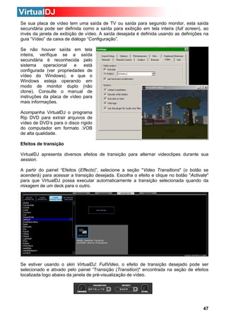 Se sua placa de vídeo tem uma saída de TV ou saída para segundo monitor, esta saída
secundária pode ser definida como a saída para exibição em tela inteira (full screen), ao
invés da janela de exibição de vídeo. A saída desejada é definida usando as definições na
guia “Vídeo” da caixa de diálogo “Configuração”.
Se não houver saída em tela
inteira, verifique se a saída
secundária é reconhecida pelo
operacional
e
está
sistema
configurada (ver propriedades de
vídeo do Windows), e que o
Windows esteja operando em
modo de monitor duplo (não
clone). Consulte o manual de
instruções da placa de vídeo para
mais informações.
Acompanha VirtualDJ o programa
Rip DVD para extrair arquivos de
vídeo de DVD’s para o disco rígido
do computador em formato .VOB
de alta qualidade.
Efeitos de transição
VirtualDJ apresenta diversos efeitos de transição para alternar videoclipes durante sua
session.
A partir do painel “Efeitos (Effects)”, selecione a seção "Video Transitions" (o botão se
acenderá) para acessar a transição desejada. Escolha o efeito e clique no botão "Activate"
para que VirtualDJ possa executar automaticamente a transição selecionada quando da
mixagem de um deck para o outro.

Se estiver usando o skin VirtualDJ: FullVideo, o efeito de transição desejado pode ser
selecionado e ativado pelo painel “Transição (Transition)" encontrada na seção de efeitos
localizada logo abaixo da janela de pré-visualização de vídeo.

47

 