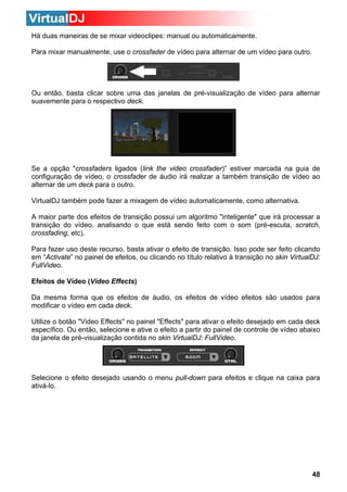 Há duas maneiras de se mixar videoclipes: manual ou automaticamente.
Para mixar manualmente, use o crossfader de vídeo para alternar de um vídeo para outro.

Ou então, basta clicar sobre uma das janelas de pré-visualização de vídeo para alternar
suavemente para o respectivo deck.

Se a opção "crossfaders ligados (link the video crossfader)” estiver marcada na guia de
configuração de vídeo, o crossfader de áudio irá realizar a também transição de vídeo ao
alternar de um deck para o outro.
VirtualDJ também pode fazer a mixagem de vídeo automaticamente, como alternativa.
A maior parte dos efeitos de transição possui um algoritmo "inteligente" que irá processar a
transição do vídeo, analisando o que está sendo feito com o som (pré-escuta, scratch,
crossfading, etc).
Para fazer uso deste recurso, basta ativar o efeito de transição. Isso pode ser feito clicando
em “Activate” no painel de efeitos, ou clicando no título relativo à transição no skin VirtualDJ:
FullVideo.
Efeitos de Vídeo (Vídeo Effects)
Da mesma forma que os efeitos de áudio, os efeitos de vídeo efeitos são usados para
modificar o vídeo em cada deck.
Utilize o botão "Video Effects" no painel "Effects" para ativar o efeito desejado em cada deck
específico. Ou então, selecione e ative o efeito a partir do painel de controle de vídeo abaixo
da janela de pré-visualização contida no skin VirtualDJ: FullVideo.

Selecione o efeito desejado usando o menu pull-down para efeitos e clique na caixa para
ativá-lo.

48

 