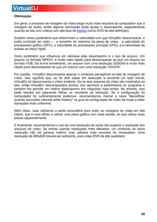 Otimização
Em geral, o processo de mixagem de vídeo exige muito mais recursos do computador que a
mixagem de áudio, então alguma otimização pode ajudar o desempenho, especialmente
quando se lida com vídeos com alta taxa de frames (como DVD de alta definição).
Existem vários parâmetros que determinam a velocidade com que VirtualDJ descompacta e
exibe conteúdo de vídeo – o tamanho da memória da placa de vídeo, a velocidade do
processador gráfico (GPU), a velocidade do processador principal (CPU), e a velocidade de
acesso ao disco rígido.
Outro parâmetro que influencia em demasia este desempenho é o tipo de arquivo. Um
arquivo no formato MPEG1 é muito mais rápido para descompactar do que um arquivo no
formato VOB. De forma semelhante, um arquivo com uma resolução 320x240 é muito mais
rápido para descompactar do que um arquivo com uma resolução 720x576.
Por padrão, VirtualDJ descompacta apenas o conteúdo perceptível na tela de mixagem de
vídeo. Isso significa que, se há dois clipes em execução e somente um está visível,
VirtualDJ só descompacta o vídeo evidente. Se os dois arquivos de vídeo são mostrados na
tela, então VirtualDJ descompactará ambos. Isto aprimora a performance do programa e
também lhe permite um melhor desempenho em máquinas mais lentas. No entanto, isso
pode resultar em pequenas falhas no momento da transição. Se a configuração do
computador for suficientemente poderosa, recomendamos marcar a caixa "decodificar
quando escondido (decode while hidden)" na guia de configuração de vídeo de modo a obter
transições mais uniformes.
Além disso, caso utilizando a saída secundária para exibir as mixagens de vídeo em tela
inteira, que é mais eficaz a utilizar uma placa gráfica com duas saídas, do que utilizar duas
placas separadamente.
E finalmente, recomendamos o uso de uma resolução de saída não superior a resolução dos
arquivos de vídeo. Se estiver usando resoluções mais elevadas, um conteúdo de baixa
resolução não vai parecer melhor, mas utilizará mais recursos do computador. Uma
resolução de 800x600 deverá ser suficiente, para vídeo DVD de alta qualidade.

49

 