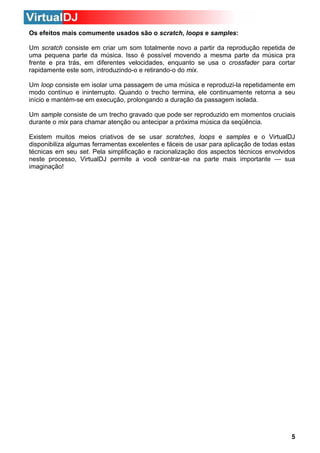 Os efeitos mais comumente usados são o scratch, loops e samples:
Um scratch consiste em criar um som totalmente novo a partir da reprodução repetida de
uma pequena parte da música. Isso é possível movendo a mesma parte da música pra
frente e pra trás, em diferentes velocidades, enquanto se usa o crossfader para cortar
rapidamente este som, introduzindo-o e retirando-o do mix.
Um loop consiste em isolar uma passagem de uma música e reproduzi-la repetidamente em
modo contínuo e ininterrupto. Quando o trecho termina, ele continuamente retorna a seu
início e mantém-se em execução, prolongando a duração da passagem isolada.
Um sample consiste de um trecho gravado que pode ser reproduzido em momentos cruciais
durante o mix para chamar atenção ou antecipar a próxima música da seqüência.
Existem muitos meios criativos de se usar scratches, loops e samples e o VirtualDJ
disponibiliza algumas ferramentas excelentes e fáceis de usar para aplicação de todas estas
técnicas em seu set. Pela simplificação e racionalização dos aspectos técnicos envolvidos
neste processo, VirtualDJ permite a você centrar-se na parte mais importante — sua
imaginação!

5

 