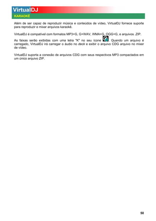 KARAOKÊ
Além de ser capaz de reproduzir música e conteúdos de vídeo, VirtualDJ fornece suporte
para reproduzir e mixar arquivos karaokê.
VirtualDJ é compatível com formatos MP3+G, G+WAV, WMA+G, OGG+G, e arquivos .ZIP.
. Quando um arquivo é
As faixas serão exibidas com uma letra "K" no seu ícone
carregado, VirtualDJ irá carregar o áudio no deck e exibir o arquivo CDG arquivo no mixer
de vídeo.
VirtualDJ suporta a conexão de arquivos CDG com seus respectivos MP3 compactados em
um único arquivo ZIP.

50

 