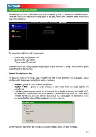 TRANSMISSÃO E GRAVAÇÃO
VirtualDJ proporciona uma capacidade adicional para gravar ou transmitir a saída de áudio.
Para ter acesso aos recursos de gravação e difusão, clique em “Record” para exibição da
respectiva interface.

Os seguintes métodos estão disponíveis:
Gravar Arquivo (Record File)
Queimar CD (Burn CD)
Transmissão (Broadcast)
Para ter acesso às configurações de gravação clique no botão "Config", localizado na parte
superior central da interface.
Record From (Gravar de)
Na caixa de diálogo "Config", estão disponíveis três fontes diferentes de gravação. Estas
opções estão disponíveis para todos os três métodos.
Master – gravar a saída mixada da session.
Master + MIC – gravar a saída mixada e uma outra fonte de áudio (como um
microfone).
Line In – grava apenas a partir da entrada de linha da placa de som ou interface I/O.
Por exemplo, se utilizando um mixer externo, a saída do mixer pode ser conectada à
entrada de linha da placa de som ou dispositivo I/O. A gravação vai apresentar todas
as manipulações e transições realizadas no mixer externo.

Existem ajustes adicionais de configuração associados a cada um dos métodos.
51

 