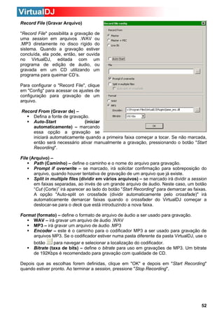 Record File (Gravar Arquivo)
"Record File" possibilita a gravação de
uma session em arquivos .WAV ou
.MP3 diretamente no disco rígido do
sistema. Quando a gravação estiver
concluída, ela pode, então, ser ouvida
no VirtualDJ, editada com um
programa de edição de áudio, ou
gravada em um CD utilizando um
programa para queimar CD’s.
Para configurar o "Record File", clique
em "Config" para acessar os ajustes de
configuração para gravação de um
arquivo.
Record From (Gravar de) –
Defina a fonte de gravação.
Auto-Start
(iniciar
automaticamente) – marcando
essa opção a gravação se
iniciará automaticamente quando a primeira faixa começar a tocar. Se não marcada,
então será necessário ativar manualmente a gravação, pressionando o botão "Start
Recording".
File (Arquivo) –
Path (Caminho) – define o caminho e o nome do arquivo para gravação.
Prompt if overwrite – se marcado, irá solicitar confirmação para sobreposição do
arquivo, quando houver tentativa de gravação de um arquivo que já existe.
Split in multiple files (dividir em vários arquivos) – se marcado irá dividir a session
em faixas separadas, ao invés de um grande arquivo de áudio. Neste caso, um botão
“Cut (Corte)” irá aparecer ao lado do botão "Start Recording" para demarcar as faixas.
A opção "Auto-split on crossfade (dividir automaticamente pelo crossfade)" irá
automaticamente demarcar faixas quando o crossfader do VirtualDJ começar a
deslocar-se para o deck que está introduzindo a nova faixa.
Format (formato) – define o formato de arquivo de áudio a ser usado para gravação.
WAV – irá gravar um arquivo de áudio .WAV
MP3 – irá gravar um arquivo de áudio .MP3
Encoder – este é o caminho para o codificador MP3 a ser usado para gravação de
arquivos MP3. Se o codificador estiver numa pasta diferente da pasta VirtualDJ, use o
botão
para navegar e selecionar a localização do codificador.
Bitrate (taxa de bits) – define o bitrate para uso em gravações de MP3. Um bitrate
de 192Kbps é recomendado para gravação com qualidade de CD.
Depois que as escolhas forem definidas, clique em "OK" e depois em "Start Recording"
quando estiver pronto. Ao terminar a session, pressione "Stop Recording".

52

 