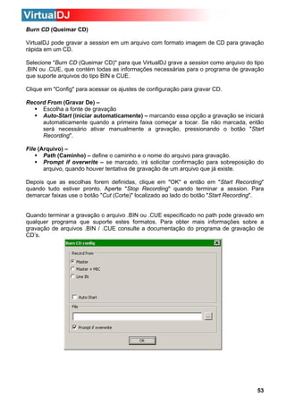Burn CD (Queimar CD)
VirtualDJ pode gravar a session em um arquivo com formato imagem de CD para gravação
rápida em um CD.
Selecione "Burn CD (Queimar CD)" para que VirtualDJ grave a session como arquivo do tipo
.BIN ou .CUE, que contém todas as informações necessárias para o programa de gravação
que suporte arquivos do tipo BIN e CUE.
Clique em "Config" para acessar os ajustes de configuração para gravar CD.
Record From (Gravar De) –
Escolha a fonte de gravação
Auto-Start (iniciar automaticamente) – marcando essa opção a gravação se iniciará
automaticamente quando a primeira faixa começar a tocar. Se não marcada, então
será necessário ativar manualmente a gravação, pressionando o botão "Start
Recording".
File (Arquivo) –
Path (Caminho) – define o caminho e o nome do arquivo para gravação.
Prompt if overwrite – se marcado, irá solicitar confirmação para sobreposição do
arquivo, quando houver tentativa de gravação de um arquivo que já existe.
Depois que as escolhas forem definidas, clique em "OK" e então em "Start Recording"
quando tudo estiver pronto. Aperte "Stop Recording" quando terminar a session. Para
demarcar faixas use o botão "Cut (Corte)" localizado ao lado do botão "Start Recording".

Quando terminar a gravação o arquivo .BIN ou .CUE especificado no path pode gravado em
qualquer programa que suporte estes formatos. Para obter mais informações sobre a
gravação de arquivos .BIN / .CUE consulte a documentação do programa de gravação de
CD’s.

53

 