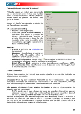 Transmitindo pela Internet (“Broadcast”)
VirtualDJ propicia um método para transmissão
de sua session em tempo real na rede mundial,
como se fosse uma rádio via Internet (Webcast).
Dessa forma as pessoas no mundo todo
poderão ouvi-lo.
Clique em "Config" para acessar os ajustes de
configuração para gravação.
Record From (Gravar De) –
Escolha a fonte de gravação
Auto-Start (iniciar automaticamente) –
marcando essa opção a gravação se
iniciará automaticamente quando a
primeira faixa começar a tocar. Se não
marcada, então será necessário ativar
manualmente a gravação, pressionando o
botão "Start Recording".
Format –
Icecast – tecnologia de streaming em
formato OGG
Shoutcast – tecnologia de streaming em
formato MP3. Necessário definir o
codificador (encoder) a ser utilizado.
Encoder (Codificador) – utilize o botão
para navegar na estrutura de pastas do
computador e selecionar o arquivo codificador a ser utilizado.
Bitrate (Taxa de Bits) – selecione o bitrate desejado para a codificação. NOTA:
Bitrates altos irão utilizar maior faixa de banda da conexão com a Internet, para fazer
o stream e escutar o áudio MP3.
Server (Servidor) –
Existem duas maneiras de transmitir sua session: através de um servidor dedicado, ou
diretamente do computador.
Broadcast from my own computer (Transmitir do meu computador) – esta opção
converte o computador em uma estação para transmissão em rede. Dessa forma, uma vez
que "Start Recording" for pressionado, a transmissão em rede começará.
Max number of clients (número máximo de clientes) – este é o número máximo de
ouvintes para sua transmissão.
NOTA: Lembre-se de que a largura de banda da conexão à Internet tem que ser
capaz de acomodar o número de ouvintes definido. Diminuindo a qualidade do sinal
de áudio (o bitrate) possibilita acomodar um número maior de ouvintes.
Quando estiver pronto para transmitir clique em "Start Recording". VirtualDJ irá indicar o
endereço do Webcast (por exemplo http://123.45.67.89/Virtual.ogg). O endereço, em
seguida, pode ser enviado para os possíveis ouvintes para que eles possam escutar a
transmissão utilizando seus players de mídia favoritos.

54

 