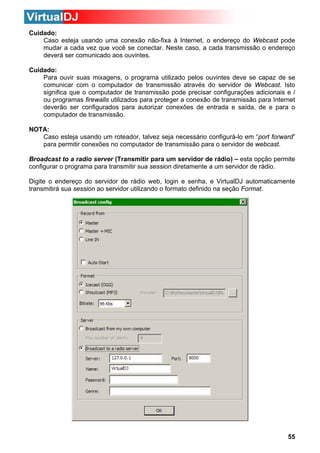 Cuidado:
Caso esteja usando uma conexão não-fixa à Internet, o endereço do Webcast pode
mudar a cada vez que você se conectar. Neste caso, a cada transmissão o endereço
deverá ser comunicado aos ouvintes.
Cuidado:
Para ouvir suas mixagens, o programa utilizado pelos ouvintes deve se capaz de se
comunicar com o computador de transmissão através do servidor de Webcast. Isto
significa que o computador de transmissão pode precisar configurações adicionais e /
ou programas firewalls utilizados para proteger a conexão de transmissão para Internet
deverão ser configurados para autorizar conexões de entrada e saída, de e para o
computador de transmissão.
NOTA:
Caso esteja usando um roteador, talvez seja necessário configurá-lo em “port forward”
para permitir conexões no computador de transmissão para o servidor de webcast.
Broadcast to a radio server (Transmitir para um servidor de rádio) – esta opção permite
configurar o programa para transmitir sua session diretamente a um servidor de rádio.
Digite o endereço do servidor de rádio web, login e senha, e VirtualDJ automaticamente
transmitirá sua session ao servidor utilizando o formato definido na seção Format.

55

 