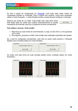 CONTROLE POR TIMECODE

Ao abrir a janela de configuração do Timecode, você pode optar pelos modos de
visualização Simples ou Avançado. Para a maioria dos usuários, nunca será necessário
utilizar o modo Avançado – o modo Simples contém o essencial para configurar o timecode.
Observe que existe de um botão “Auto-config” para cada deck virtual.
Este botão pode ser usado para realizar automaticamente os ajustes
necessários de timecode, para que o programa funcione corretamente.
Para utilizar o recurso “Auto-config”:
1. Reproduza as duas fontes do sinal timecode, ou seja, os dois CD’s ou vinis gravados
com o sinal.
2. No programa, pressione o botão “Auto-config” para realização automática dos ajustes.
Se o sinal for configurado corretamente, você verá um ponto verde próximo a Timecode
Quality (como mostrado abaixo em modo Simples)…

Ou então uma bela forma de onda senoidal padrão (como mostrado abaixo em modo
Avançado)...

56

 