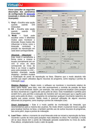Favor consultar as seguintes
descrições dos parâmetros
de configuração do timecode
(mostrado à direita em modo
Avançado):
1. Vinyl – Escolha esta opção
quando
usando
vinil
timecoded.
2. CD – Escolha esta opção
quando
usando
CD
timecoded.
3. Mode
–
Você
pode
escolher entre 3 diferentes
modos para monitorar o
timecode. Esses modos irão
influenciar a forma como o
timecode
controlará
a
posição da reprodução em
cada deck correspondente.
Absolute (Absoluto) –
Este modo é semelhante à
forma como a música é
tocada normalmente em um
vinil. O início do disco
corresponde ao início da
faixa e ao mover a agulha
para outra posição no vinil –
também chamado needle
dropping – também mudará
a localização do ponto de reprodução na faixa. Observe que o modo absoluto não
permite que sejam utilizados alguns recursos do programa, como looping e pontos de
indexação (cue).
Relative (Relativo) – Neste modo, o software vai monitorar o movimento relativo do
disco (para frente, para trás), mas não acompanhará o controle de posição de faixa
dentro do sinal timecode. Assim, por exemplo, não será possível localizar outra posição
da faixa movendo-se a agulha até outra parte do disco. Esta modalidade é perfeita para
scratch DJ’s, pois permite a execução da manobra sem se preocupar que a agulha pule
para outra parte do disco – o programa irá compensar qualquer movimento repentino da
agulha que possa ocorrer. Neste modo é possível utilização de alguns recursos
adicionais do programa, como looping e pontos de indexação (cue).
Smart (Inteligente) – Este é o modo padrão de monitoração do timecode, que
recomendamos para a maioria dos usuários. No modo Smart, é possível mover a agulha
para localizar trechos na faixa, e também permite uso de outros recursos do programae,
tais como pitch, loops e pontos de indexação.
4. Lead Time – define o momento do sinal timecode onde se iniciará a reprodução da faixa,
movendo o ponto de início para posições mais distantes no disco. Por exemplo, é muito
útil se seus discos tem o ponto de indexação gravado exatamente no início do áudio.
Para alterar, simplesmente mude o valor de ajuste.
57

 