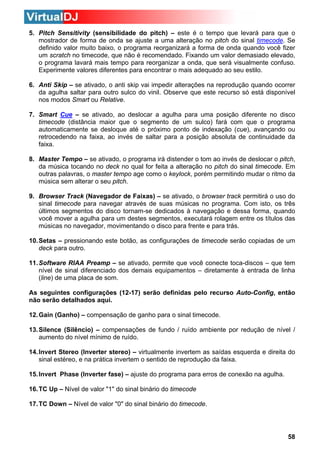 5. Pitch Sensitivity (sensibilidade do pitch) – este é o tempo que levará para que o
mostrador de forma de onda se ajuste a uma alteração no pitch do sinal timecode. Se
definido valor muito baixo, o programa reorganizará a forma de onda quando você fizer
um scratch no timecode, que não é recomendado. Fixando um valor demasiado elevado,
o programa lavará mais tempo para reorganizar a onda, que será visualmente confuso.
Experimente valores diferentes para encontrar o mais adequado ao seu estilo.
6. Anti Skip – se ativado, o anti skip vai impedir alterações na reprodução quando ocorrer
da agulha saltar para outro sulco do vinil. Observe que este recurso só está disponível
nos modos Smart ou Relative.
7. Smart Cue – se ativado, ao deslocar a agulha para uma posição diferente no disco
timecode (distância maior que o segmento de um sulco) fará com que o programa
automaticamente se desloque até o próximo ponto de indexação (cue), avançando ou
retrocedendo na faixa, ao invés de saltar para a posição absoluta de continuidade da
faixa.
8. Master Tempo – se ativado, o programa irá distender o tom ao invés de deslocar o pitch,
da música tocando no deck no qual for feita a alteração no pitch do sinal timecode. Em
outras palavras, o master tempo age como o keylock, porém permitindo mudar o ritmo da
música sem alterar o seu pitch.
9. Browser Track (Navegador de Faixas) – se ativado, o browser track permitirá o uso do
sinal timecode para navegar através de suas músicas no programa. Com isto, os três
últimos segmentos do disco tornam-se dedicados à navegação e dessa forma, quando
você mover a agulha para um destes segmentos, executará rolagem entre os títulos das
músicas no navegador, movimentando o disco para frente e para trás.
10. Setas – pressionando este botão, as configurações de timecode serão copiadas de um
deck para outro.
11. Software RIAA Preamp – se ativado, permite que você conecte toca-discos – que tem
nível de sinal diferenciado dos demais equipamentos – diretamente à entrada de linha
(line) de uma placa de som.
As seguintes configurações (12-17) serão definidas pelo recurso Auto-Config, então
não serão detalhados aqui.
12. Gain (Ganho) – compensação de ganho para o sinal timecode.
13. Silence (Silêncio) – compensações de fundo / ruído ambiente por redução de nível /
aumento do nível mínimo de ruído.
14. Invert Stereo (Inverter stereo) – virtualmente invertem as saídas esquerda e direita do
sinal estéreo, e na prática invertem o sentido de reprodução da faixa.
15. Invert Phase (Inverter fase) – ajuste do programa para erros de conexão na agulha.
16. TC Up – Nível de valor "1" do sinal binário do timecode
17. TC Down – Nível de valor "0" do sinal binário do timecode.

58

 
