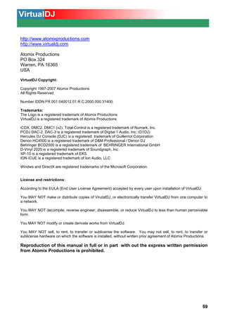 INFORMAÇÃO LEGAL

http://www.atomixproductions.com
http://www.virtualdj.com
Atomix Productions
PO Box 324
Warren, PA 16365
USA
VirtualDJ Copyright:
Copyright 1997-2007 Atomix Productions
All Rights Reserved
Number IDDN.FR.001.040012.01.R.C.2000.000.31400.
Trademarks:
The Logo is a registered trademark of Atomix Productions
VirtualDJ is a registered trademark of Atomix Productions
iCDX, DMC2, DMC1 (v2), Total Control is a registered trademark of Numark, Inc.
PCDJ DAC-2, DAC-3 is a registered trademark of Digital 1 Audio, Inc. (D1DJ)
Hercules DJ Console (DJC) is a registered trademark of Guillemot Corporation
Denon HC4500 is a registered trademark of D&M Professional / Denon DJ
Behringer BCD2000 is a registered trademark of BEHRINGER International GmbH
D-Vinyl 2020 is a registered trademark of Soundgraph, Inc.
XP-10 is a registered trademark of EKS
ION iCUE is a registered trademark of Ion Audio, LLC
Windws and DirectX are registered trademarks of the Microsoft Corporation.

License and restrictions:
According to the EULA (End User License Agreement) accepted by every user upon installation of VirtualDJ:
You MAY NOT make or distribute copies of VirutalDJ, or electronically transfer VirtualDJ from one computer to
a network.
You MAY NOT decompile, reverse engineer, disassemble, or reduce VirtualDJ to less than human perceivable
form.
You MAY NOT modify or create derivate works from VirtualDJ.
You MAY NOT sell, to rent, to transfer or sublicense the software. You may not sell, to rent, to transfer or
sublicense hardware on which the software is installed, without written prior agreement of Atomix Productions.

Reproduction of this manual in full or in part with out the express written permission
from Atomix Productions is prohibited.

59

 