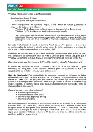 INSTALAÇÃO / NOTAS DE VERSÃO
VirtualDJ instala arquivos nos seguintes endereços:
Caminho default do aplicativo –
C:Arquivos de ProgramasVirtualDJ
Todas configurações do aplicativo, Plug-in, Skins, Banco de Dados (Database) e
arquivos de ajuda são gravados em –
Windows XP: C:Documents and Settingsnome do usuárioMeus Documentos
Windows VISTA: C:_Nome do UsuárioDocumentosVirtualDJ
*Para usuários avançados que alteraram a localização da pasta Meus Documentos do local original
atribuído pela Microsoft, seus arquivos novos/copiados serão gravados na pasta VirtualDJ. Para
checar, clique com o botão direito no ícone Meus Documentos e observe em "propriedades" a caixa
"destino".

Em caso de atualização de versão, o caminho default do aplicativo permanece o mesmo e
as configurações do aplicativo, plug-in, skins, banco de dados (database), e arquivos de
ajuda são copiados para o local apropriado, acima citado.
E também, se possível; tenha TODOS seus periféricos (controladores, HD's, placas de som,
etc.) conectados ao computador antes de rodar a versão 5 pela primeira vez, para que o
VirtualDJ não construa toda sua database tendo com referência os dados da versão 4.x.
O arquivo de banco de dados central do VirtualDJ é titulado - VirtualDJ Database v5.xml
O sistema de Database do VirtualDJ fraciona o banco de dados em cada disco rígido
conectado ao computador. Cada database adicional pode ser localizado no RAÍZ do
respectivo HD e é titulado - VirtualDJ Local Database.xml
Nota de Atualização: Pela necessidade de segmentar os arquivos de banco de dados
referenciados ao arquivo database.xml anterior e dependendo do tamanho deste arquivo, na
PRIMEIRA EXECUÇÃO do programa pós upgrade ele poderá agir como se estivesse
parado, e a tela congelada no aplicativo. Por favor, seja paciente e observe a atividade no(s)
disco(s) rígido(s). O programa estará lendo o arquivo database original e dividindo-o entre os
discos rígidos do seu sistema.
O que é gravado nos arquivos database?
Caminhos para o arquivo
Dados analisados sobre a faixa
Informação do display da ID3Tag
Informação Automix
Os arquivos database segmentados permitem aos usuários de unidades de armazenagem
externas (HD’s, pen drives, etc.) revezar estes dispositivos entre sistemas simples e/ou
múltiplos ativos ou desligados. Isso capacita diversos DJ's que se apresentam em um
mesmo local a utilização da mesma instalação do VirtualDJ e torna dispensáveis diferentes
logins para acessar databases individuais. O DJ somente entra na cabine, conecta seu
periférico portátil, e começa a tocar.

6

 