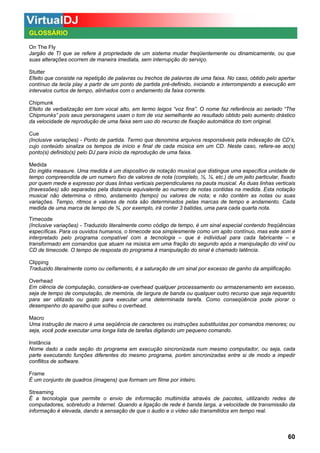 GLOSSÁRIO
On The Fly
Jargão de TI que se refere à propriedade de um sistema mudar freqüentemente ou dinamicamente, ou que
suas alterações ocorrem de maneira imediata, sem interrupção do serviço.
Stutter
Efeito que consiste na repetição de palavras ou trechos de palavras de uma faixa. No caso, obtido pelo apertar
contínuo da tecla play a partir de um ponto de partida pré-definido, iniciando e interrompendo a execução em
intervalos curtos de tempo, alinhados com o andamento da faixa corrente.
Chipmunk
Efeito de verbalização em tom vocal alto, em termo leigos “voz fina”. O nome faz referência ao seriado “The
Chipmunks” pois seus personagens usam o tom de voz semelhante ao resultado obtido pelo aumento drástico
da velocidade de reprodução de uma faixa sem uso do recurso de fixação automática do tom original.
Cue
(Inclusive variações) - Ponto de partida. Termo que denomina arquivos responsáveis pela indexação de CD’s,
cujo conteúdo sinaliza os tempos de início e final de cada música em um CD. Neste caso, refere-se ao(s)
ponto(s) definido(s) pelo DJ para início da reprodução de uma faixa.
Medida
Do inglês measure. Uma medida é um dispositivo de notação musical que distingue uma específica unidade de
tempo compreendida de um numero fixo de valores de nota (completo, ½, ¼, etc.) de um jeito particular, fixado
por quem mede e expresso por duas linhas verticais perpendiculares na pauta musical. As duas linhas verticais
(travessões) são separadas pela distancia equivalente ao numero de notas contidas na medida. Esta notação
musical não determina o ritmo, andamento (tempo) ou valores de nota; e não contém as notas ou suas
variações. Tempo, ritmos e valores de nota são determinados pelas marcas de tempo e andamento. Cada
medida de uma marca de tempo de ¾, por exemplo, irá conter 3 batidas, uma para cada quarta nota.
Timecode
(Inclusive variações) - Traduzido literalmente como código de tempo, é um sinal especial contendo freqüências
específicas. Para os ouvidos humanos, o timecode soa simplesmente como um apito contínuo, mas este som é
interpretado pelo programa compatível com a tecnologia – que é individual para cada fabricante – e
transformado em comandos que atuam na música em uma fração do segundo após a manipulação do vinil ou
CD de timecode. O tempo de resposta do programa à manipulação do sinal é chamado latência.
Clipping
Traduzido literalmente como ou ceifamento, é a saturação de um sinal por excesso de ganho da amplificação.
Overhead
Em ciência de computação, considera-se overhead qualquer processamento ou armazenamento em excesso,
seja de tempo de computação, de memória, de largura de banda ou qualquer outro recurso que seja requerido
para ser utilizado ou gasto para executar uma determinada tarefa. Como conseqüência pode piorar o
desempenho do aparelho que sofreu o overhead.
Macro
Uma instrução de macro é uma seqüência de caracteres ou instruções substituídas por comandos menores; ou
seja, você pode executar uma longa lista de tarefas digitando um pequeno comando.
Instância
Nome dado a cada seção do programa em execução sincronizada num mesmo computador, ou seja, cada
parte executando funções diferentes do mesmo programa, porém sincronizadas entre si de modo a impedir
conflitos de software.
Frame
É um conjunto de quadros (imagens) que formam um filme por inteiro.
Streaming
É a tecnologia que permite o envio de informação multimídia através de pacotes, utilizando redes de
computadores, sobretudo a Internet. Quando a ligação de rede é banda larga, a velocidade de transmissão da
informação é elevada, dando a sensação de que o áudio e o vídeo são transmitidos em tempo real.

60

 
