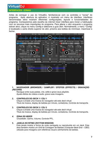 INTERFACES - ZONAS
Antes de começar o uso do VirtualDJ, familiarize-se com os controles e "zonas" do
programa. Após abertura do aplicativo, é mostrado um menu de interface. Interfaces
denominadas skins mostram diferentes configurações, layouts e funcionalidades do
programa. Começaremos pela escolha da internal mixer interface para iniciar a habituação
com os recursos mais importantes do programa. Para alterar o skin enquanto o programa
estiver ativo, clique no menu Config e selecione a guia Skin. Normalmente, o menu “Config”
é localizado o canto direito superior do skin, próximo aos botões de minimizar, maximizar e
fechar.

1.
NAVEGADOR (BROWSER) / SAMPLER / EFEITOS (EFFECTS) / GRAVAÇÃO
(RECORD)
Navegue entre suas pastas, crie, edite e grave seus playlists.
Ajuste efeitos de vídeos e áudio, grave suas mixagens.
2.

CONTROLES DO DECK 1 / CDJ 1
Clique e arraste uma música do navegador até este deck virtual.
Título da música, display de batidas por minuto, contadores, Controle de transporte.

3.

CONTROLES DO DECK 2 / CDJ 2
Clique e arraste uma música do navegador até este deck virtual.
Título da música, display de batidas por minuto, contadores, Controle de transporte.

4.

ZONA DO MIXER
Crossfader, Ganho, Volume, Controle PFL.

5.

JANEJA DO RITMO (RHYTHM WINDOW)
Esta janela mostra a forma de onda carregada ou reproduzida em um deck. Esta
área também mostra um Grid de Contagem de Batidas (Computer Beat Grid – CBG)
utilizado para mixagens com referência visual e alinhamento de batidas.

7

 