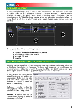 NAVEGADOR (BROWSER)
O Navegador (Browser) é onde se navega pelas pastas do seu HD, e organiza os arquivos
armazenados em discos rígidos locais, externos ou remotos (em rede). O Browser mostra
somente arquivos compatíveis (nota: estas extensões estão associadas com os
decodificadores do VirtualDJ). Para acessar a lista de extensões compatíveis, clique no
menu Config e selecione a guia Codecs. Leia a seção Codecs deste manual para mais
detalhes.

O Navegador é dividido em 4 painéis principais:
1.
2.
3.
4.

Sistema de Arquivos / Estrutura de Pastas
Arquivos / Resultado de Busca
Automix Playlist
Sidelist

SISTEMA DE ARQUIVOS / PAINEL DE ESTRUTURA DE PASTAS
VirtualDJ oferece por default vários grupamentos organizacionais gerenciados de aplicativos
e interfaces licenciadas de terceiros. Também está disponível a possibilidade de
implementar meios adicionais de auxílio à navegação. Clique em Config e selecione a guia
Browser para entender melhor os grupamentos gerenciados e as interfaces.
A guia “Browser” permite a seleção
dos vários grupos que podem ser
visualizados. Cada item marcado
terá um atalho associado no
Sistema de Arquivos / Painel de
Estrutura de Pastas [1].
Volumes – mostra opções de
navegação do sistema de arquivos
da estrutura “Meu Computador”.
Desktop – mostra opções de
navegação do sistema de arquivos
da estrutura “Desktop”.

8

 