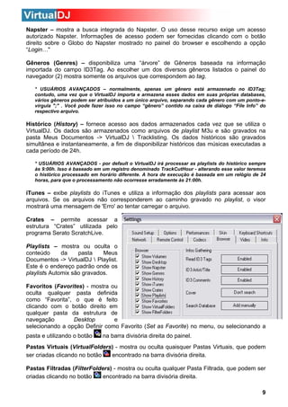 Napster – mostra a busca integrada do Napster. O uso desse recurso exige um acesso
autorizado Napster. Informações de acesso podem ser fornecidas clicando com o botão
direito sobre o Globo do Napster mostrado no painel do browser e escolhendo a opção
“Login…"
Gêneros (Genres) – disponibiliza uma “árvore” de Gêneros baseada na informação
importada do campo ID3Tag. Ao escolher um dos diversos gêneros listados o painel do
navegador (2) mostra somente os arquivos que correspondem ao tag.
* USUÁRIOS AVANÇADOS – normalmente, apenas um gênero está armazenado no ID3Tag;
contudo, uma vez que o VirtualDJ importa e armazena esses dados em suas próprias databases,
vários gêneros podem ser atribuídos a um único arquivo, separando cada gênero com um ponto-evírgula ";" . Você pode fazer isso no campo “gênero” contido na caixa de diálogo “File Info” do
respectivo arquivo.

Histórico (History) – fornece acesso aos dados armazenados cada vez que se utiliza o
VirtualDJ. Os dados são armazenados como arquivos de playlist M3u e são gravados na
pasta Meus Documentos -> VirtualDJ  Tracklisting. Os dados históricos são gravados
simultânea e instantaneamente, a fim de disponibilizar históricos das músicas executadas a
cada período de 24h.
* USUÁRIOS AVANÇADOS - por default o VirtualDJ irá processar as playlists do histórico sempre
às 9:00h. Isso é baseado em um registro denominado TrackCutHour - alterando esse valor teremos
o histórico processado em horário diferente. A hora de execução é baseada em um relógio de 24
horas, para que o processamento não ocorresse erradamente às 21:00h.

iTunes – exibe playlists do iTunes e utiliza a informação dos playlists para acessar aos
arquivos. Se os arquivos não corresponderem ao caminho gravado no playlist, o visor
mostrará uma mensagem de 'Erro' ao tentar carregar o arquivo.
Crates – permite acessar a
estrutura “Crates” utilizada pelo
programa Serato ScratchLive.
Playlists – mostra ou oculta o
conteúdo
da
pasta
Meus
Documentos -> VirtualDJ  Playlist.
Este é o endereço padrão onde os
playlists Automix são gravados.
Favoritos (Favorites) - mostra ou
oculta qualquer pasta definida
como “Favorita”, o que é feito
clicando com o botão direito em
qualquer pasta da estrutura de
navegação
Desktop
e
selecionando a opção Definir como Favorito (Set as Favorite) no menu, ou selecionando a
pasta e utilizando o botão

na barra divisória direita do painel.

Pastas Virtuais (VirtualFolders) - mostra ou oculta quaisquer Pastas Virtuais, que podem
ser criadas clicando no botão
encontrado na barra divisória direita.
Pastas Filtradas (FilterFolders) - mostra ou oculta qualquer Pasta Filtrada, que podem ser
criadas clicando no botão
encontrado na barra divisória direita.
9

 