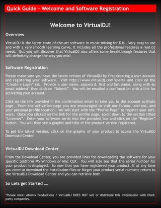 Quick Guide – Welcome and Software Registration


                              Welcome to VirtualDJ!
Overview
VirtualDJ is the latest state-of-the-art software in music mixing for DJs. Very easy to use
and with a very smooth learning curve, it includes all the professional features a real DJ
needs. But you will discover that VirtualDJ also offers some breakthrough features that
will definitely change the way you mix!


Software Registration
Please make sure you have the latest version of VirtualDJ by first creating a user account
and registering your software. Visit http://www.virtualdj.com/users/ and click on the
“Create a Login” tab. Provide a user name, password, first and last name, along with an
email address* then click on “Submit”. You will be emailed a confirmation with a link for
activating your account.

Click on the link provided in the confirmation email to take you to the account activate
page. From the activation page you are encouraged to visit our forums, add-ons, and
your personal profile location. We will start with the “Profile Page” to register your soft-
ware. Once you clicked on the link for the profile page, scroll down to the section titled
“Licenses”. Enter your software serial into the provided box and click on the “Register”
button. You will then see a graphic and title of the product version registered.

To get the latest version, click on the graphic of your product to access the VirtualDJ
Download Center.


VirtualDJ Download Center
From the Download Center, you are provided links for downloading the software for your
specific platform MS Windows or Mac OSX. You will also see that the serial number for
your product is displayed. So now that you have registered your product, if at any time
you need to download the installation files or forget your product serial number; return to
the VirtualDJ Download Center and you can retrieve both.

So Lets get Started ….

*Please note: Atomix Productions / VirtualDJ DOES NOT sell or distribute this information with third-
party companies.
 