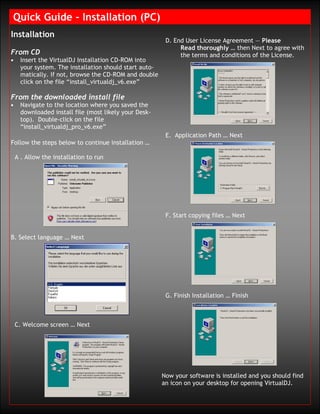 Quick Guide – Installation (PC)
Installation
                                                          D. End User License Agreement — Please
                                                               Read thoroughly … then Next to agree with
From CD                                                        the terms and conditions of the License.
•     Insert the VirtualDJ Installation CD-ROM into
      your system. The installation should start auto-
      matically. If not, browse the CD-ROM and double
      click on the file “install_virtualdj_v6.exe”

From the downloaded install file
•     Navigate to the location where you saved the
      downloaded install file (most likely your Desk-
      top). Double-click on the file
      “install_virtualdj_pro_v6.exe”
                                                          E. Application Path … Next
Follow the steps below to continue installation …

    A . Allow the installation to run




                                                          F. Start copying files … Next


B. Select language … Next




                                                          G. Finish Installation … Finish



    C. Welcome screen … Next




                                                         Now your software is installed and you should find
                                                         an icon on your desktop for opening VirtualDJ.
 