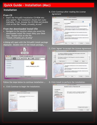 Quick Guide – Installation (Mac)
Installation
                                                        B. Click Continue after reading the License
                                                           Agreement
From CD
•   Insert the VirtualDJ Installation CD-ROM into
    your system. The installation should start auto-
    matically. If not, browse the CD-ROM and double
    click on the file “install_virtualdj_v6.exe”

From the downloaded install file
•   Navigate to the location where you saved the
    downloaded install file (most likely your Desk-
    top). Double-click on the file
    “install_virtualdj_pro_v6.dmg”

A dialog will open with the VirtualDJ install package
displayed. Double click on the install package.
                                                        C. Click ‘Agree’ to accept the License Agreement




Follow the steps below to continue installation …       D. Click Install to perform the installation.

A . Click Continue to begin the installation.
 