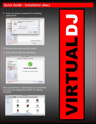 Quick Guide – Installation (Mac)

E. Enter you system’s password for installing
   applications.




F. Files will now copy onto your system.

G. Click Close to finish the installation.




Now your software is installed and you should find
an icon in your Applications folder for opening
VirtualDJ.
 