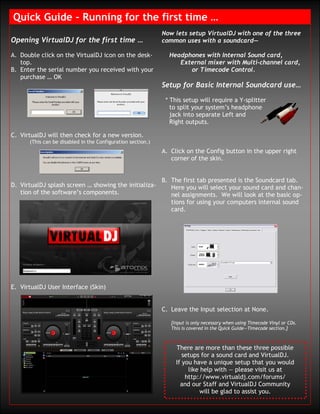 Quick Guide – Running for the first time …
                                                             Now lets setup VirtualDJ with one of the three
Opening VirtualDJ for the first time …                       common uses with a soundcard—

A. Double click on the VirtualDJ icon on the desk-             Headphones with Internal Sound card,
   top.                                                           External mixer with Multi-channel card,
B. Enter the serial number you received with your                    or Timecode Control.
   purchase … OK
                                                             Setup for Basic Internal Soundcard use…

                                                              * This setup will require a Y-splitter
                                                                to split your system’s headphone
                                                                jack into separate Left and
                                                                Right outputs.

C. VirtualDJ will then check for a new version.
      (This can be disabled in the Configuration section.)
                                                             A. Click on the Config button in the upper right
                                                                corner of the skin.


                                                             B. The first tab presented is the Soundcard tab.
D. VirtualDJ splash screen … showing the initializa-            Here you will select your sound card and chan-
   tion of the software’s components.                           nel assignments. We will look at the basic op-
                                                                tions for using your computers internal sound
                                                                card.




E. VirtualDJ User Interface (Skin)


                                                             C. Leave the Input selection at None.

                                                                [Input is only necessary when using Timecode Vinyl or CDs.
                                                                This is covered in the Quick Guide—Timecode section.]



                                                                  There are more than these three possible
                                                                     setups for a sound card and VirtualDJ.
                                                                  If you have a unique setup that you would
                                                                       like help with — please visit us at
                                                                      http://www.virtualdj.com/forums/
                                                                    and our Staff and VirtualDJ Community
                                                                            will be glad to assist you.
 