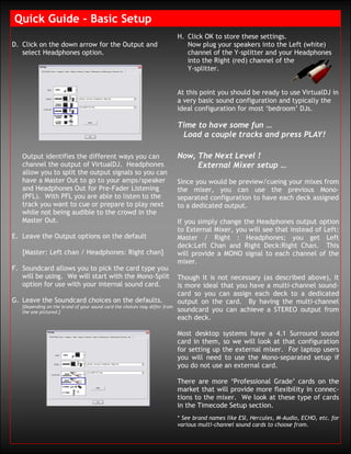 Quick Guide – Basic Setup
                                                                            H. Click OK to store these settings.
D. Click on the down arrow for the Output and                                  Now plug your speakers into the Left (white)
   select Headphones option.                                                   channel of the Y-splitter and your Headphones
                                                                               into the Right (red) channel of the
                                                                               Y-splitter.


                                                                            At this point you should be ready to use VirtualDJ in
                                                                            a very basic sound configuration and typically the
                                                                            ideal configuration for most ‘bedroom’ DJs.

                                                                            Time to have some fun …
                                                                             Load a couple tracks and press PLAY!

   Output identifies the different ways you can                             Now, The Next Level !
   channel the output of VirtualDJ. Headphones                                   External Mixer setup …
   allow you to split the output signals so you can
   have a Master Out to go to your amps/speaker                             Since you would be preview/cueing your mixes from
   and Headphones Out for Pre-Fader Listening                               the mixer, you can use the previous Mono-
   (PFL). With PFL you are able to listen to the                            separated configuration to have each deck assigned
   track you want to cue or prepare to play next                            to a dedicated output.
   while not being audible to the crowd in the
   Master Out.                                                              If you simply change the Headphones output option
                                                                            to External Mixer, you will see that instead of Left:
E. Leave the Output options on the default                                  Master / Right : Headphones; you get Left
                                                                            deck:Left Chan and Right Deck:Right Chan. This
   [Master: Left chan / Headphones: Right chan]                             will provide a MONO signal to each channel of the
                                                                            mixer.
F. Soundcard allows you to pick the card type you
   will be using. We will start with the Mono-Split                         Though it is not necessary (as described above), it
   option for use with your internal sound card.                            is more ideal that you have a multi-channel sound-
                                                                            card so you can assign each deck to a dedicated
G. Leave the Soundcard choices on the defaults.                             output on the card. By having the multi-channel
   [Depending on the brand of your sound card the choices may differ from
   the one pictured.]                                                       soundcard you can achieve a STEREO output from
                                                                            each deck.

                                                                            Most desktop systems have a 4.1 Surround sound
                                                                            card in them, so we will look at that configuration
                                                                            for setting up the external mixer. For laptop users
                                                                            you will need to use the Mono-separated setup if
                                                                            you do not use an external card.

                                                                            There are more ‘Professional Grade’ cards on the
                                                                            market that will provide more flexibility in connec-
                                                                            tions to the mixer. We look at these type of cards
                                                                            in the Timecode Setup section.
                                                                            * See brand names like ESI, Hercules, M-Audio, ECHO, etc. for
                                                                            various multi-channel sound cards to choose from.
 