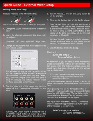 Quick Guide – External Mixer Setup
Building on the basic setup …

First you will need some different cables.                    E. Back in VirtualDJ, click on the Apply button to
                                                                 set the changes.

                                                              F. Click on the Options tab of the Config dialog.

                                                     G. From the Left hand list, the first item listed is
Two (2) 1/8” (3.5mm) stereo plug to Stereo RCA (Male) plugs
                                                        Crossfader. This controls the crossfader curve
A. Change the Output from Headphones to External        of the internal VirtualDJ mixer. Since an exter-
   Mixer                                                nal mixer is being used and all crossfading of the
                                                        tracks will be done externally, set the internal
B. Leave the channel assignment drop-down with          crossfader to DISABLED.
   the default.
                                                        With the VirtualDJ internal crossfader disabled,
   [Left deck : Left chan / Right deck : Right chan]    this will allow the audio to flow freely from in
                                                        VirtualDJ to the external mixer channels.
C. Change the Soundcard from Mono-Separated to
   the 4.1 Card option.                              H. Click OK to close the Config dialog.

                                                              That is it …
                                                                   quick and simple …
                                                                          External Mixer Setup!

                                                              As mentioned if you are using a more Professional
                                                              Grade soundcard the settings are very similar. You
                                                              can choose from the following options under the
                                                              sound card drop-down depending on the drivers
                                                              that are being used.
   You will need to plug each of the cables above
   into the respective BLACK and GREEN outputs of       • 4.1 card - Windows Driver Model (WDM) support
   the soundcard. If your card only has GREEN,          • ASIO card - Audio Stream Input/Output driver
   RED, and BLUE output jacks then your card is             support (Lower Latency)
   not a 4.1 surround card and you will need to use
   the Mono-separated option instead.               * See brand names like ESI, Hercules, M-Audio, ECHO, etc. for
                                                              various ASIO supported multi-channel sound cards to choose
                                                              from.
D. Plug the other end of the cables into the Line
   inputs of the appropriate channels on the When planning your use for Timecode control of
   Mixer.                                         VirtualDJ, you are going to want a soundcard that is
                                                  supported with ASIO drivers. The card also needs
                                                  to not only have 4 Mono (2 Stereo) outputs it also
                                                  needs to have 4 Mono (2 Stereo) inputs.

                                                              The inputs must be STEREO, VirtualDJ’s Timecode
                                                              interface does not support sending a MONO signal
                                                              of the timecode to the software.

                                                                     So let’s setup your system
   Typically, the GREEN output of the sound card is
   the FRONT output (Left deck [Chan 1]) and the
                                                                                 for using Timecode …
   BLACK is the REAR output (Right deck [Chan 2]).
 