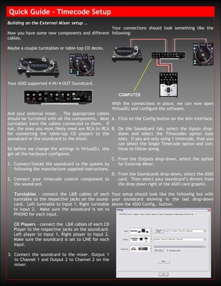Quick Guide – Timecode Setup
Building on the External Mixer setup …
                                               Your connections should look something like the
Now you have some new components and different following:
cables.

Maybe a couple turntables or table-top CD decks.




Your ASIO supported 4-IN/4-OUT Soundcard.



                                                      With the connections in place, we can now open
                                                      VirtualDJ and configure the software.
And your external mixer. The appropriate cables
should be furnished with all the components. Most A. Click on the Config button on the skin interface.
turntables have the cables connected to them. If
not, the ones you most likely need are RCA to RCA B. On the Soundcard tab, select the Inputs drop-
for connecting the table-top CD players to the         down and select the Timecodes option (last
soundcard or the soundcard to the mixer.               one). If you are only using 1 timecode, then you
                                                       can select the Single Timecode option and con-
So before we change the settings in VirtualDJ, lets    tinue to follow along.
get all the hardware configured.
                                                    C. From the Outputs drop-down, select the option
1. Connect/Install the soundcard to the system by      for External Mixer.
   following the manufacture supplied instructions.
                                                    D. From the Soundcards drop-down, select the ASIO
2. Connect your timecode control component to          card. Then select your soundcard’s drivers from
   the soundcard.                                      the drop-down right of the ASIO card graphic.

   Turntables - connect the L&R cables of each Your setup should look like the following but with
   turntable to the respective jacks on the sound- your soundcard showing in the last drop-down
   card. Left turntable to Input 1, Right turntable above the ASIO Config… button.
   to Input 2. Make sure the soundcard is set to
   PHONO for each input.

   CD Players - connect the L&R cables of each CD
   Player to the respective jacks on the soundcard.
   Left player to Input 1, Right player to Input 2.
   Make sure the soundcard is set to LINE for each
   input.

3. Connect the soundcard to the mixer. Output 1
   to Channel 1 and Output 2 to Channel 2 on the
   mixer.
 