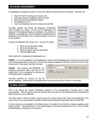 DATABASE MANAGEMENT

The database management system comes with additional tools found on the Config -> Browser tab.

   •   Save ‘On the Fly’ during each session use
   •   Automatic check of database integrity at start
   •   Manually check the database integrity
   •   Fix database error(s)
   •   Clean out database entries for missing/moved files

VirtualDJ updates and saves the database immediately
when changes are made. At start of the application the
integrity of the database file(s) are validated. If a problem is
detected a message box will be displayed identifying which
database has the problem with a recommendation of how to
fix the problem.

Usually the database only needs a Fix - here are the steps:

           1.   Open the configuration dialog
           2.   Go to the Browser tab
           3.   Select the Drive from the drop-down
           4.   Click the ‘FIX’ button

Other options for managing the database(s) are -

CHECK – this runs a validation of the database to ensure that all database file references are still valid
and existing stored files on that drive. The process simply re-labels the FilePath entry for the file if it can
not be found. Data about that file is not lost.

CLEAN – this process will REMOVE any
database information about files that are no
longer valid. This is necessary for cleaning up
the Global Search capabilities.

VirtualDJ provides an intuitive on the fly
search capability. Adding files to the global search is quite easy and can be done in two ways.

 GLOBAL SEARCH

First is by setting the ‘Search Database’ property in the Configuration’s Browser tab to ‘Add
automatically’. This will add any files not already part of the search (new additions) when browsing the
folder structure of your collection.

The other option is ‘Add manually’, requires using the ‘Add to Search DB’ option to be selected on the
actual entry in the main browser interface and then right-clicking and selecting ‘Add to Search DB’.

In either scenario, once added to the Global Search; the ability to find the file is always available when
doing a search. The difference is in the results display of the search determines if it is in the currently
selected folder or elsewhere in the system.




                                                                                                            10
 