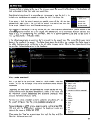 SEARCHING
The search field is located at the top of the browser panel. To search the files listed in the database, left
click on the search field then type your search text.

Searching is instant and it is generally not necessary to type the text in its
entirety — a few letters are enough to reduce the list to the single title.

If you want to limit the search results to specific types of file, click on the
second bull’s eye circle to the right of the search box and chose from the
Show Music, Show Videos, and Show Karaoke options.

If your search does not produce any results you can ‘save’ the search criteria to a special text file. Click
on the     graphic between the 2 bull’s-eyes. This allows for a list to be created that can be used as a
‘need to buy’ list for improving your collection. This file is called “SearchLog.txt” and can be found in
your My Documents -> VirtualDJ folder.

In the following example, a search on ‘ba’ is entered into the search box. The center file browser panel
displays the results of the search. The file(s) listed above the dividing line represent the file(s) found in
the folder that is currently highlighted in the left folder browser panel. All other files below the dividing
line are files that exist elsewhere in the database.




What can be searched?

Just to the right of the search box there is a “search fields” selection
button. Click on the bull’s eye circle and a list of searchable fields is
presented.

Depending on what fields are selected the search results will very.
To ensure maximum results for all searches, select all the fields and
the maximum search capabilities are available (however, may
produce more than what you want).

To view your entire collection contents just enter an asterisk ( * ) as
the search string and now the entire database is displayed.

To search based on BPM, enter a beginning and ending range (110-
120) and with the BPM column selected, the displayed results are
tracks in the range of 110 to 120 BPM.

When using the “Key” as a searchable field both the Key and Key
(Number) fields are searched.
                                                                                                          11
 