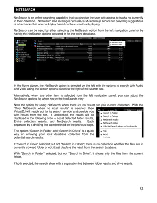 NETSEARCH

NetSearch is an online searching capability that can provide the user with access to tracks not currently
in their collection. NetSearch also leverages VirtualDJ’s MusicGroup service for providing suggestions
of other tracks that one could play based on the current track playing.

NetSearch can be used by either selecting the NetSearch option from the left navigation panel or by
having the NetSearch options activated in for the entire database.




In the figure above, the NetSearch option is selected on the left with the options to search both Audio
and Video using the search options button to the right of the search box.

Alternatively, when any other item is selected from the left navigation panel, you can adjust the
NetSearch options for when not on the NetSearch entry.

Note the option for using NetSearch when there are no results for your current collection. With the
“Only NetSearch when no local results” is selected, then
VirtualDJ will reach out to its search service and provide you
with results from the net. If unchecked, the results will be
displayed in the following order – Local Selected folder results,
Entire collection results, and NetSearch results.          Each
separated by a dividing line as mentioned on the previous page.

The options “Search in Folder” and “Search in Drives” is a quick
way of removing your local database collection from the
potential search results.

If “Search in Drive" selected, but not "Search in Folder"; there is no distinction whether the files are in
currently browsed folder or not, it just displays the result from the search database.

With "Search in Folder" selected, but not "Search in Drive"; it shows only the files from the current
folder.

If both selected, the search show with a separation line between folder results and drive results.




                                                                                                        12
 