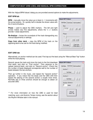 COMPUTER BEAT GRID (CBG) AND MANUAL BPM CORRECTION


With the ‘Adjust BPM Values’ dialog you are provided several options to make the adjustments.

EDIT BPM tab

BPM – manually move the value up or down in .1 increments with
the arrow buttons. Or, quickly half or double the shown value with
the /2 and x2 buttons.

Phase – used to adjust the CBG markers. The left and right
arrows makes very fine adjustments, where the ¼ +/- buttons
provide ¼ beat adjustments.

Re-Analyze – forces the re-analysis of the track disregarding any
manual adjustments or settings.

Copy from other deck – copy the BPM of the track on the
opposing deck to be use for the track being modified.




EDIT GRID tab

Alternatively, an anchor method can be used. First tap-out the beat using the "Manual Beat Tap" button
while the track playing.

Second, pause the track and move the track to the first downbeat
(first beat), and click on "First anchor". Then advance to the
upbeat (second beat), and click on "Second anchor". Check that
the number of beats displayed corresponds well to the number of
beats between the two anchors.

Then go further in the music, and repeat the "second anchor"
operation. If you notice that the beats and the CBG shift then
repeat the placing of the second anchor a couple more times.
Normally two or three anchors should be enough to obtain an
accurate CBG.




** For more information on how the CBG is used for beat
matching, sync, and Automix Tempo mixing, see the section about
the Rhythm Window later in the manual.




                                                                                                   14
 