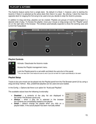 PLAYLIST & AUTOMIX

The Automix feature works from a single deck. By default it is Deck 1; however, prior to starting the
Automix if Deck 2 is selected as the active deck then Deck 2 is used. By utilizing 1 deck this frees the
opposite deck for staging the first song to be used once you decide to stop the Automix process.

In addition to drag and drop, playlists can be created. Playlists are groups of tracks prearranged in a
desired order of play. To Access the playlist, move your mouse or drag songs over the “Playlist” panel
(3) on the right side of the browser. The window automatically expands to show the working area and
current list if populated.




Playlist Controls

            Activate / Deactivate the Automix mode

            Access the Playlist management menu

            Lock the Playlist panel to a set width and block the auto-shut of the panel.
            *You can also lock it and reduce its size to zero if you do not wish for it open automatically or be seen.

Playlist Setup

Tracks to be auto-mixed can be placed into the Playlist panel from the File Browser panel (2) by using a
drag and drop method. Also, predefined playlists can be used and auto loaded.

In the Config -> Options tab there is an option for “AutoLoad Playlists”.

The available values have the following functionality:

   •   Disabled – a contents of the play list are displayed in
       the center File Browser panel only
   •   Always – when a play list is selected in the browser
       the contents are immediately loaded to the playlist
   •   Smart – doesn't change the playlist when you click on a
       playlist folder, if the actual playlist has been manually edited




                                                                                                                         15
 