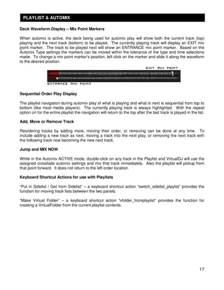 PLAYLIST & AUTOMIX

Deck Waveform Display – Mix Point Markers

When automix is active, the deck being used for automix play will show both the current track (top)
playing and the next track (bottom) to be played. The currently playing track will display an EXIT mix
point marker. The track to be played next will show an ENTRANCE mix point marker. Based on the
Automix Type settings the markers can be moved within the tolerance of the type and time selections
made. To change a mix point marker’s position, left click on the marker and slide it along the waveform
to the desired position.




Sequential Order Play Display

The playlist navigation during automix play of what is playing and what is next is sequential from top to
bottom (like most media players). The currently playing track is always highlighted. With the repeat
option on for the entire playlist the navigation will return to the top after the last track is played in the list.

Add, Move or Remove Track

Reordering tracks by adding more, moving their order, or removing can be done at any time. To
include adding a new track as next, moving a track into the next play, or removing the next track with
the following track now becoming the new next track.

Jump and MIX NOW

While in the Automix ACTIVE mode, double-click on any track in the Playlist and VirtualDJ will use the
assigned crossfade automix settings and mix that track immediately. Also the playlist will pickup from
that point forward. It does not return to the left order location.

Keyboard Shortcut Actions for use with Playlists

“Put in Sidelist / Get from Sidelist” – a keyboard shortcut action “switch_sidelist_playlist” provides the
function for moving track lists between the two panels.

“Make Virtual Folder” – a keyboard shortcut action “vfolder_fromplaylist” provides the function for
creating a VirtualFolder from the current playlist contents.




                                                                                                               17
 