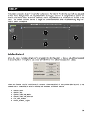 SIDELIST

VirtualDJ incorporates its own version of a waitlist called the Sidelist. The Sidelist panel (4) can be used
to hold tracks that you know will played sometime during your session. It also provides a location for
VirtualDJ to moved tracks that were loaded but never played because a new track was loaded to the
deck. The Sidelist can also be use to stage and construct Playlists and VirtualFolders by drag-and-
drop of tracks to the panel.




AutoSave Unplayed

When the option “AutoSave Unplayed” is enabled in the Configuration -> Options tab, all tracks added
to a deck but then never played are added to the SideList when a track replaces it on a deck.




There are several Mapper commands for use with Keyboard Shortcuts that provide easy access to the
Sidelist tracks for loading to a deck, clearing the entire list, and other actions.

   •   sidelist_clear
   •   sidelist_add
   •   sidelist_load_and_keep
   •   sidelist_load_and_remove
   •   mix_next_sidelist
   •   switch_sidelist_playlist




                                                                                                         19
 